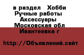  в раздел : Хобби. Ручные работы » Аксессуары . Московская обл.,Ивантеевка г.